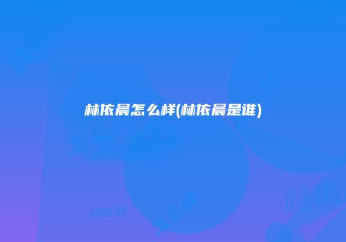 林依晨怎么样(林依晨是谁)