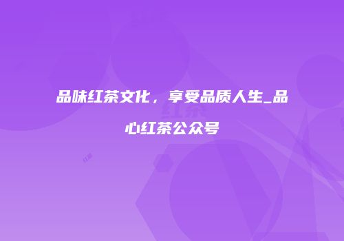 品味红茶文化，享受品质人生_品心红茶公众号