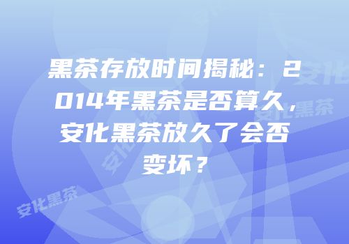 黑茶存放时间揭秘：2014年黑茶是否算久，安化黑茶放久了会否变坏？