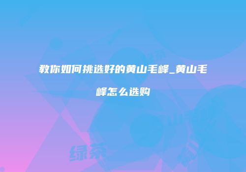 教你如何挑选好的黄山毛峰_黄山毛峰怎么选购