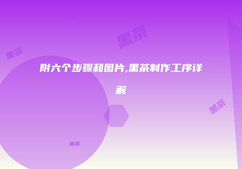 附六个步骤和图片,黑茶制作工序详解