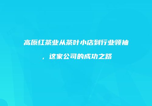 高原红茶业从茶叶小店到行业领袖，这家公司的成功之路