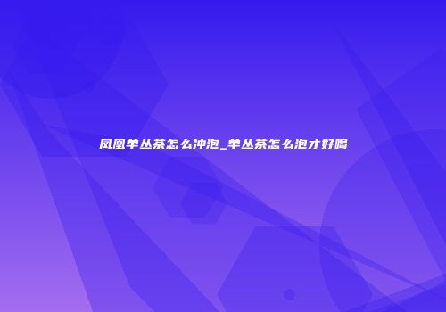 凤凰单丛茶怎么冲泡_单丛茶怎么泡才好喝