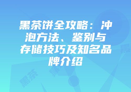 黑茶饼全攻略：冲泡方法、鉴别与存储技巧及知名品牌介绍