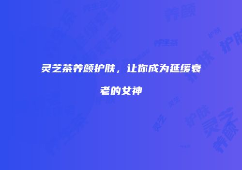 灵芝茶养颜护肤，让你成为延缓衰老的女神