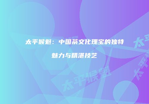 太平猴魁：中国茶文化瑰宝的独特魅力与精湛技艺