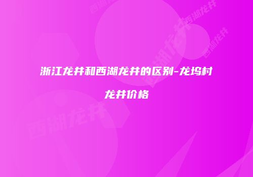 浙江龙井和西湖龙井的区别-龙坞村龙井价格