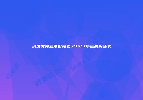 顶级武夷岩茶价格表,2023年岩茶价格表