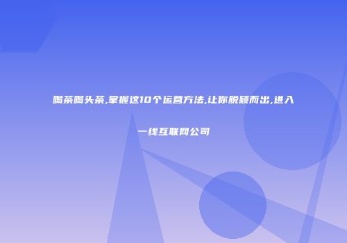 喝茶喝头茶,掌握这10个运营方法,让你脱颖而出,进入一线互联网公司
