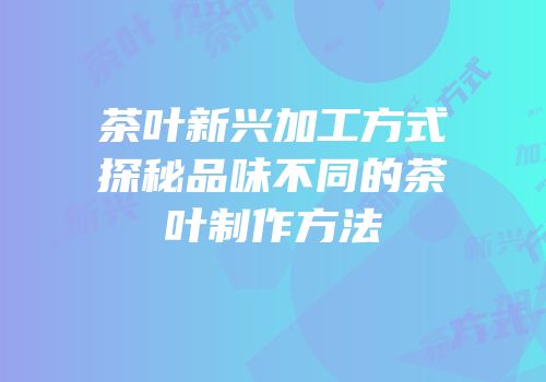 茶叶新兴加工方式探秘品味不同的茶叶制作方法