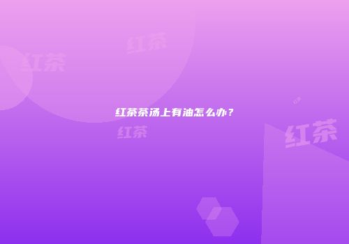 红茶茶汤上有油怎么办？