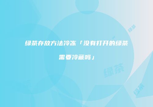 绿茶存放方法冷冻「没有打开的绿茶需要冷藏吗」