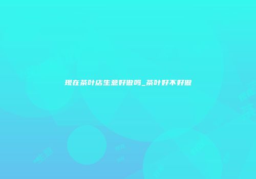 现在茶叶店生意好做吗_茶叶好不好做