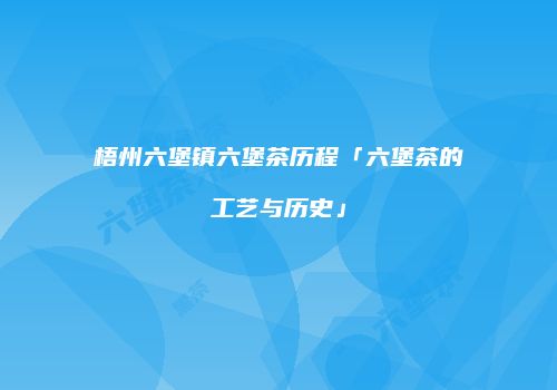 梧州六堡镇六堡茶历程「六堡茶的工艺与历史」
