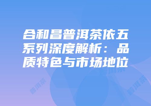 合和昌普洱茶依五系列深度解析：品质特色与市场地位