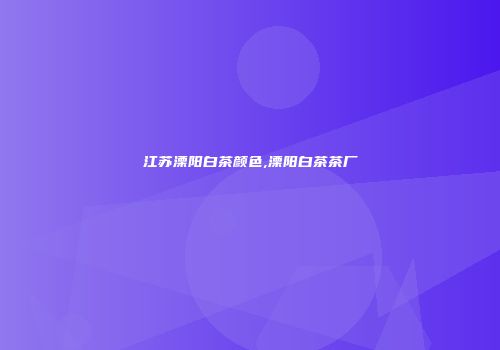 江苏溧阳白茶颜色,溧阳白茶茶厂