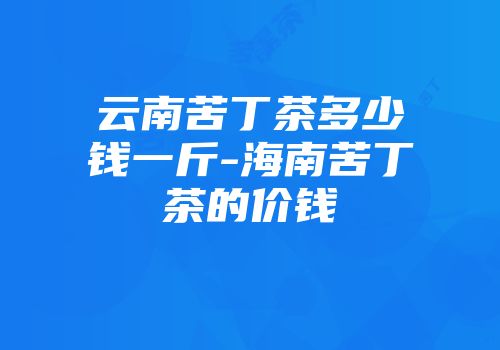 云南苦丁茶多少钱一斤-海南苦丁茶的价钱