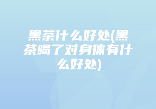 黑茶什么好处(黑茶喝了对身体有什么好处)
