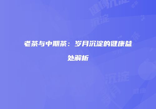 老茶与中期茶：岁月沉淀的健康益处解析