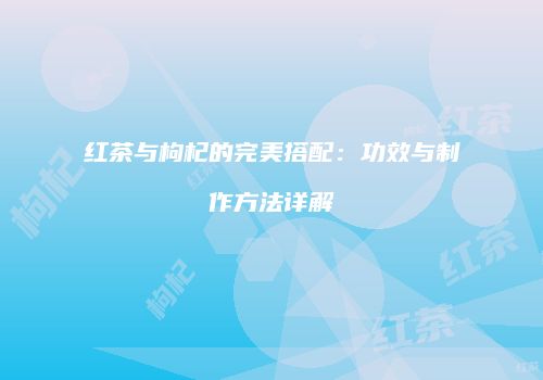红茶与枸杞的完美搭配：功效与制作方法详解