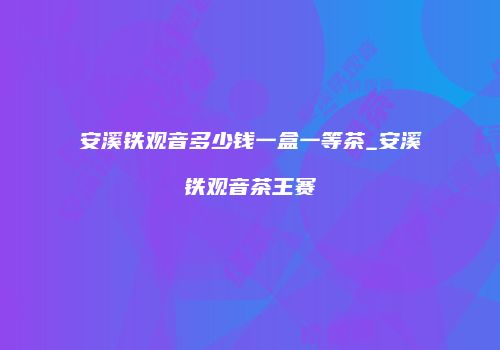 安溪铁观音多少钱一盒一等茶_安溪铁观音茶王赛