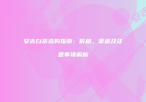 安吉白茶选购指南：价格、渠道及注意事项解析