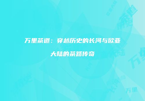 万里茶道：穿越历史的长河与欧亚大陆的茶路传奇