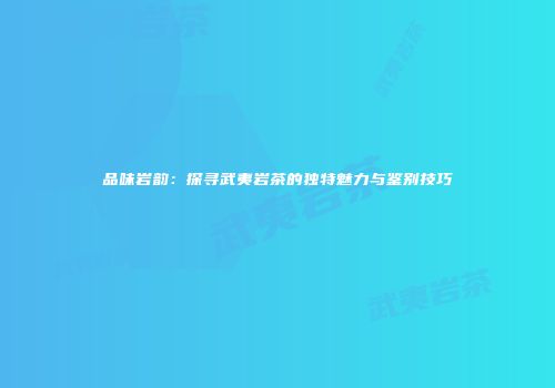 品味岩韵：探寻武夷岩茶的独特魅力与鉴别技巧