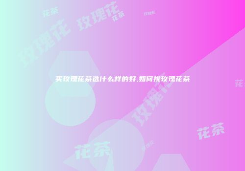买玫瑰花茶选什么样的好,如何挑玫瑰花茶