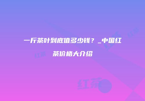 一斤茶叶到底值多少钱？_中国红茶价格大介绍