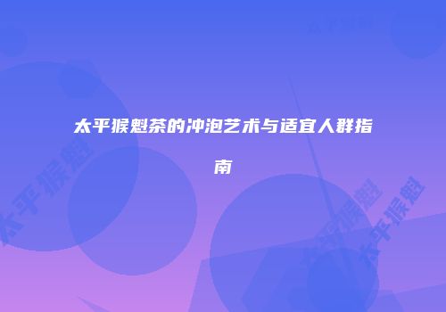 太平猴魁茶的冲泡艺术与适宜人群指南