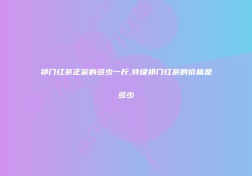 祁门红茶正宗的多少一斤,特级祁门红茶的价格是多少