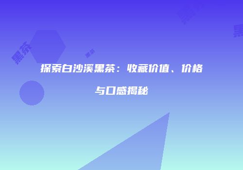 探索白沙溪黑茶：收藏价值、价格与口感揭秘