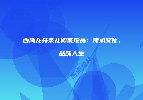 西湖龙井茶礼御茶珍品：传承文化，品味人生