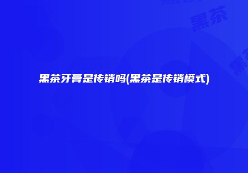 黑茶牙膏是传销吗(黑茶是传销模式)