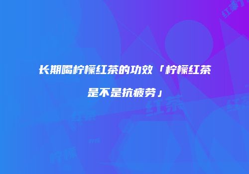 长期喝柠檬红茶的功效「柠檬红茶是不是抗疲劳」