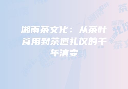 湖南茶文化：从茶叶食用到茶道礼仪的千年演变