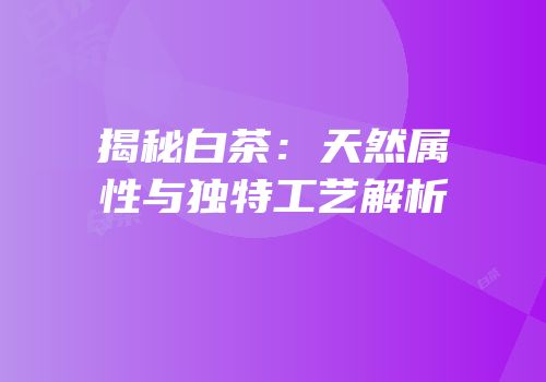 揭秘白茶：天然属性与独特工艺解析