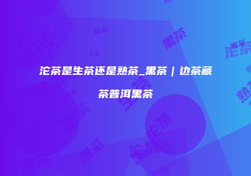 沱茶是生茶还是熟茶_黑茶｜边茶藏茶普洱黑茶