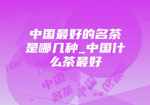 中国最好的名茶是哪几种_中国什么茶最好