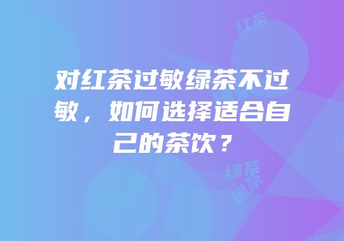 对红茶过敏绿茶不过敏，如何选择适合自己的茶饮？