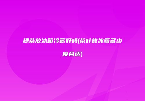 绿茶放冰箱冷藏好吗(茶叶放冰箱多少度合适)