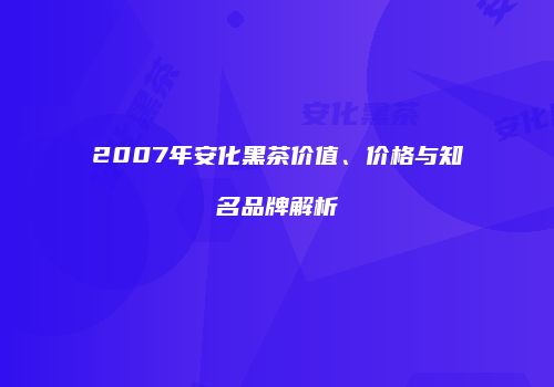 2007年安化黑茶价值、价格与知名品牌解析