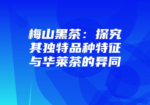 梅山黑茶：探究其独特品种特征与华莱茶的异同