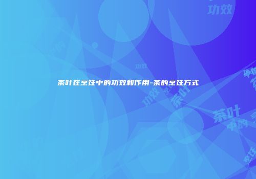 茶叶在烹饪中的功效和作用-茶的烹饪方式
