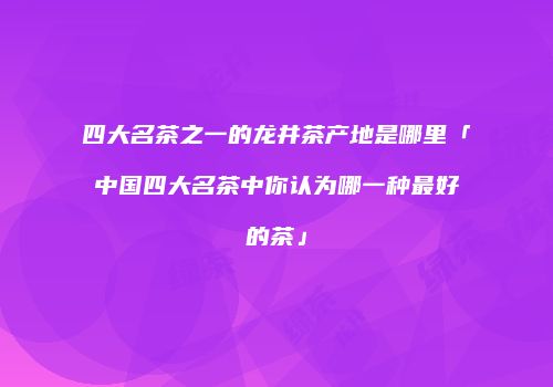 四大名茶之一的龙井茶产地是哪里「中国四大名茶中你认为哪一种最好的茶」