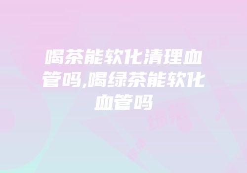 喝茶能软化清理血管吗,喝绿茶能软化血管吗