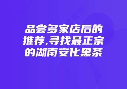 品尝多家店后的推荐,寻找最正宗的湖南安化黑茶