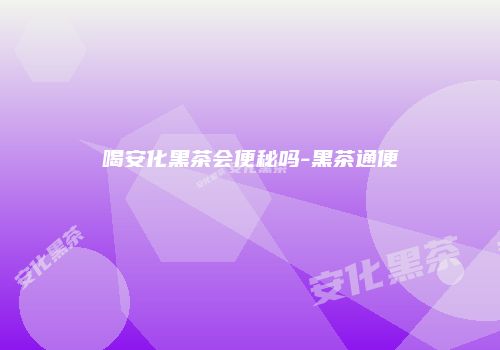喝安化黑茶会便秘吗-黑茶通便