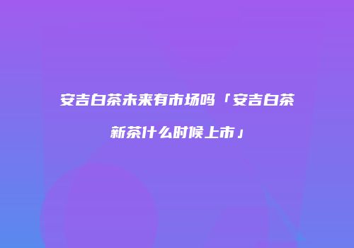 安吉白茶未来有市场吗「安吉白茶新茶什么时候上市」